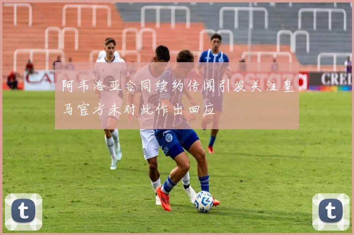 阿韦洛亚合同续约传闻引发关注皇马官方未对此作出回应