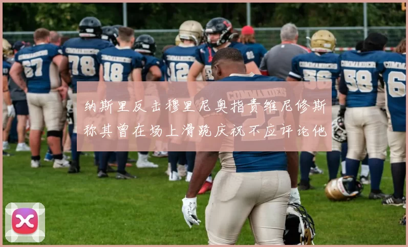 纳斯里反击穆里尼奥指责维尼修斯称其曾在场上滑跪庆祝不应评论他人