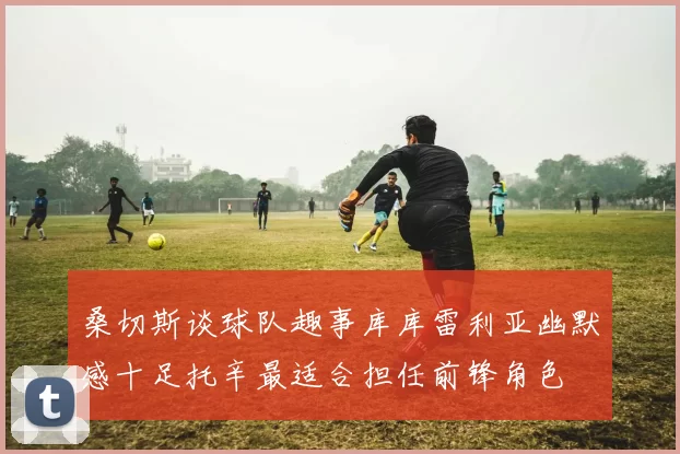 桑切斯谈球队趣事库库雷利亚幽默感十足托辛最适合担任前锋角色