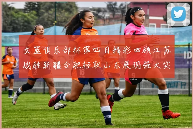 女篮俱乐部杯第四日精彩回顾江苏战胜新疆合肥轻取山东展现强大实力