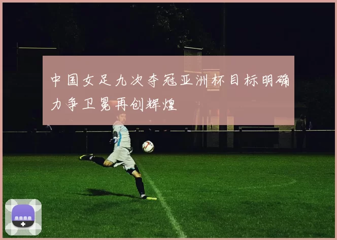 中国女足九次夺冠亚洲杯目标明确力争卫冕再创辉煌