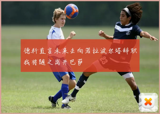 德科直言未来去向若拉波尔塔辞职我将随之离开巴萨