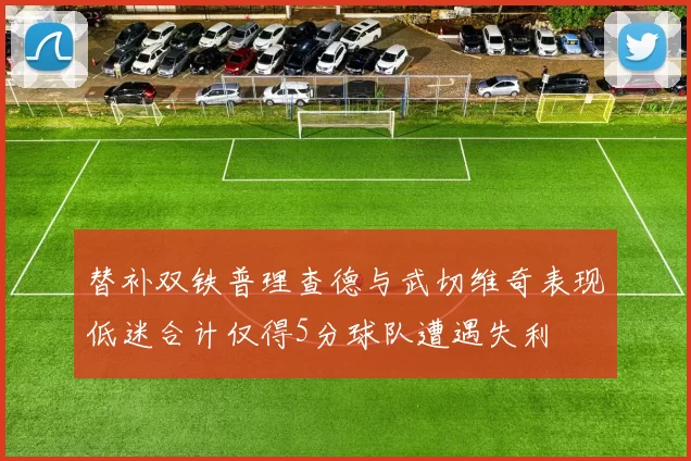 替补双铁普理查德与武切维奇表现低迷合计仅得5分球队遭遇失利