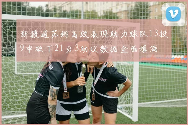 新援道苏姆高效表现助力球队13投9中砍下21分3助攻数据全面填满