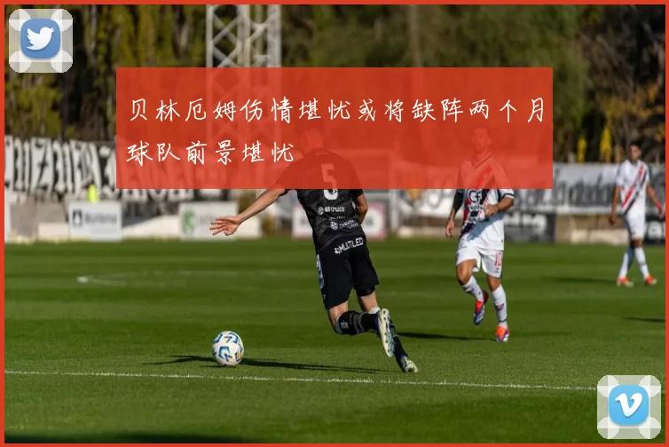 贝林厄姆伤情堪忧或将缺阵两个月球队前景堪忧