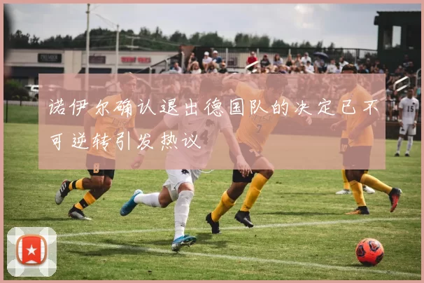 诺伊尔确认退出德国队的决定已不可逆转引发热议