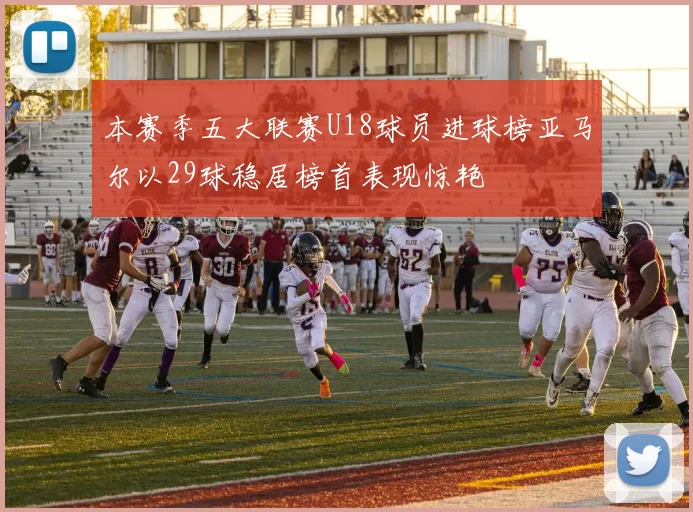 本赛季五大联赛U18球员进球榜亚马尔以29球稳居榜首表现惊艳