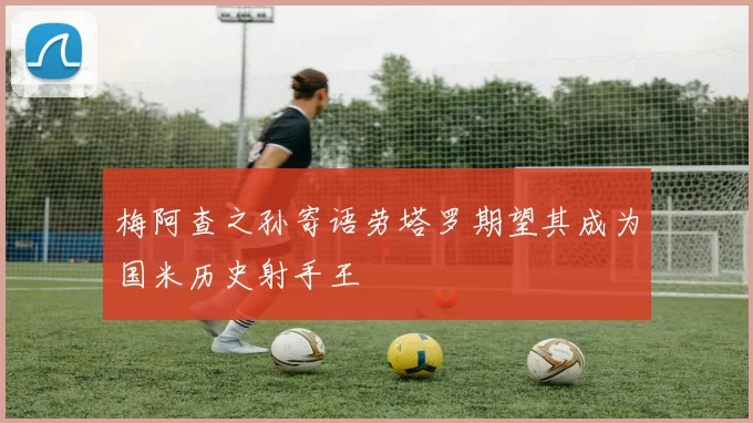 梅阿查之孙寄语劳塔罗期望其成为国米历史射手王