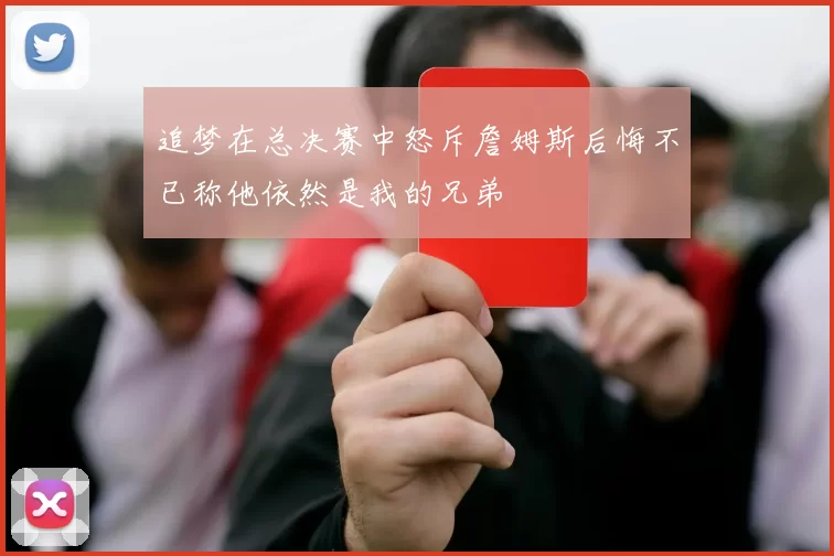 追梦在总决赛中怒斥詹姆斯后悔不已称他依然是我的兄弟