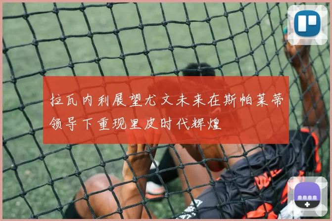 拉瓦内利展望尤文未来在斯帕莱蒂领导下重现里皮时代辉煌