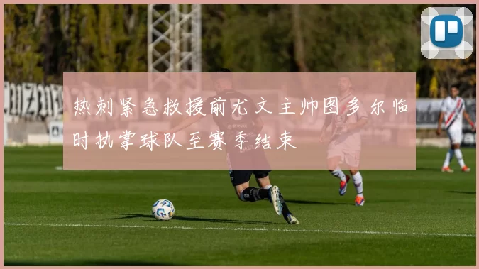热刺紧急救援前尤文主帅图多尔临时执掌球队至赛季结束