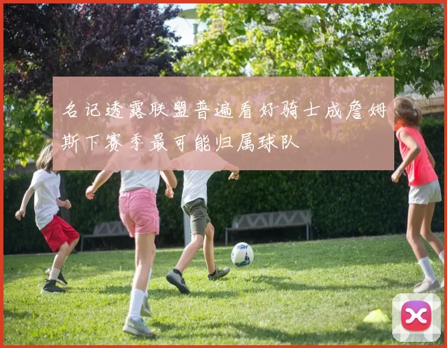 名记透露联盟普遍看好骑士成詹姆斯下赛季最可能归属球队