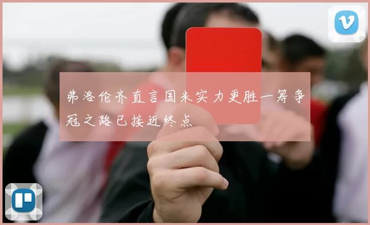 弗洛伦齐直言国米实力更胜一筹争冠之路已接近终点