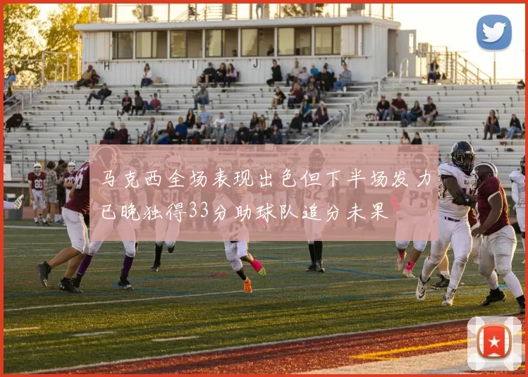 马克西全场表现出色但下半场发力已晚独得33分助球队追分未果