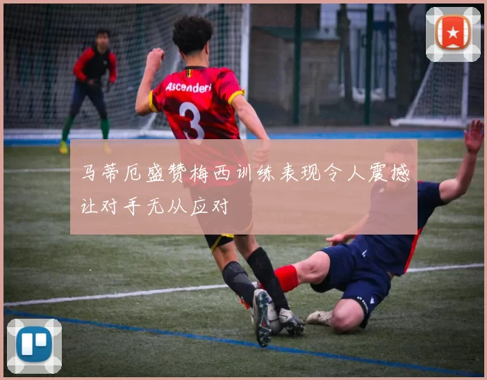 马蒂厄盛赞梅西训练表现令人震撼让对手无从应对