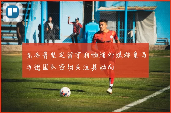 克洛普坚定留守利物浦外媒称皇马与德国队密切关注其动向