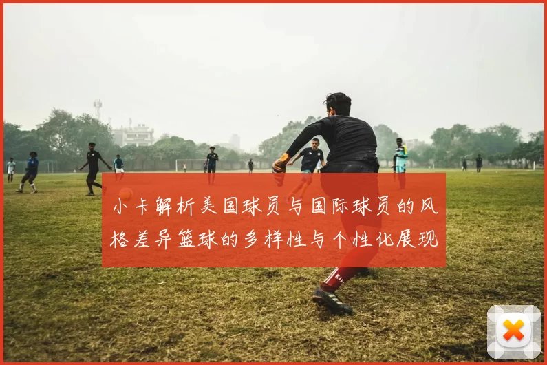 小卡解析美国球员与国际球员的风格差异篮球的多样性与个性化展现