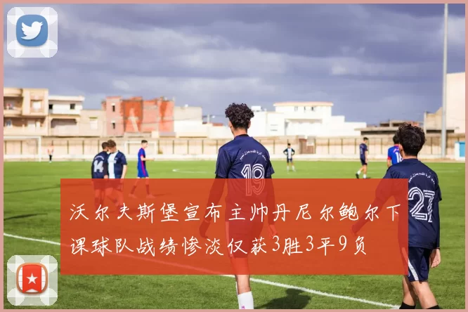 沃尔夫斯堡宣布主帅丹尼尔鲍尔下课球队战绩惨淡仅获3胜3平9负
