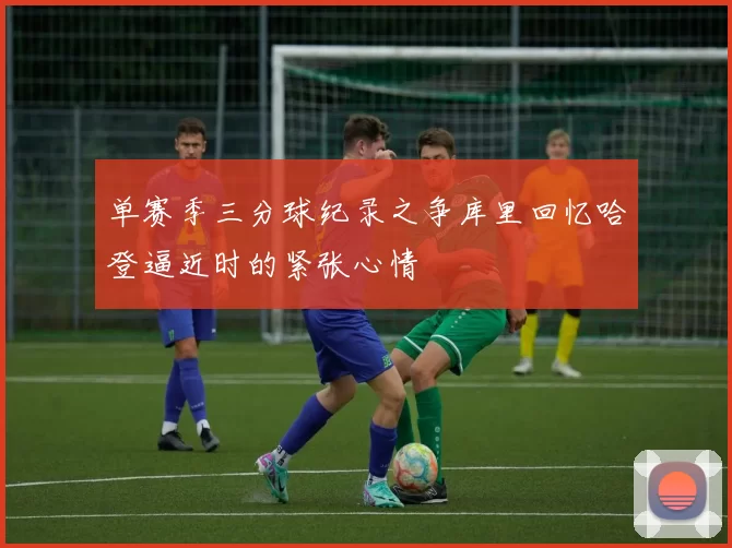 单赛季三分球纪录之争库里回忆哈登逼近时的紧张心情