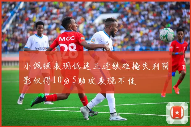 小佩顿表现低迷三连铁难掩失利阴影仅得10分5助攻表现不佳