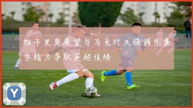 维卡里奥展望与马竞对决强调先集中精力争取英超佳绩